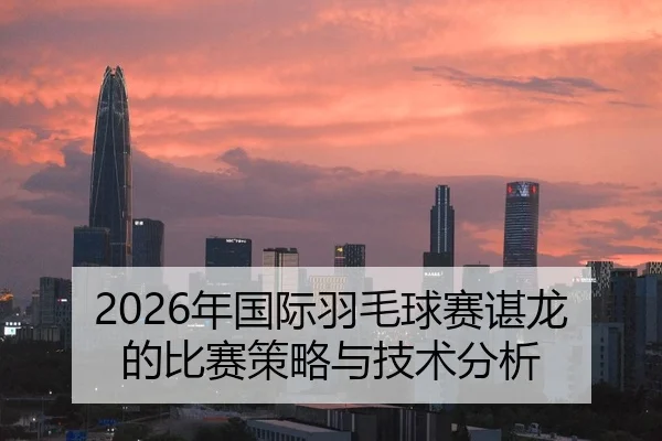 2026年国际羽毛球赛谌龙的比赛策略与技术分析
