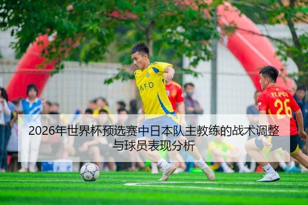 2026年世界杯预选赛中日本队主教练的战术调整与球员表现分析
