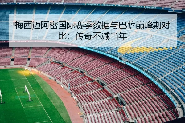 梅西迈阿密国际赛季数据与巴萨巅峰期对比：传奇不减当年