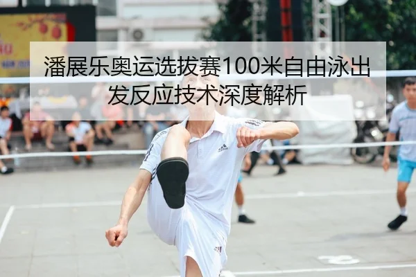 潘展乐奥运选拔赛100米自由泳出发反应技术深度解析
