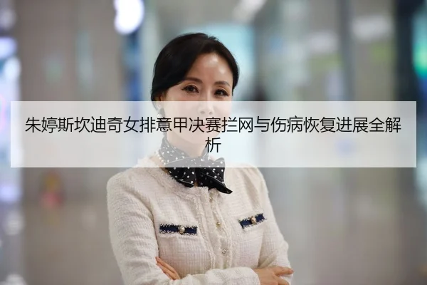 朱婷斯坎迪奇女排意甲决赛拦网与伤病恢复进展全解析